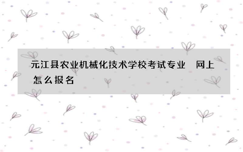 元江县农业机械化技术学校考试专业 网上怎么报名